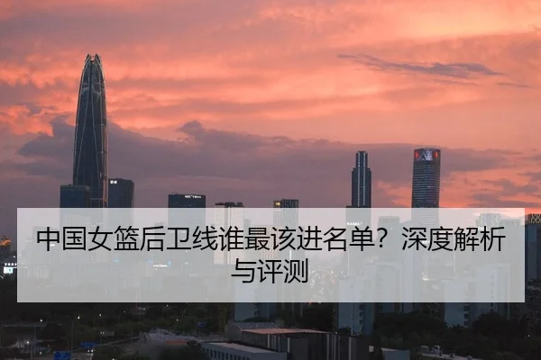 中国女篮后卫线谁最该进名单？深度解析与评测